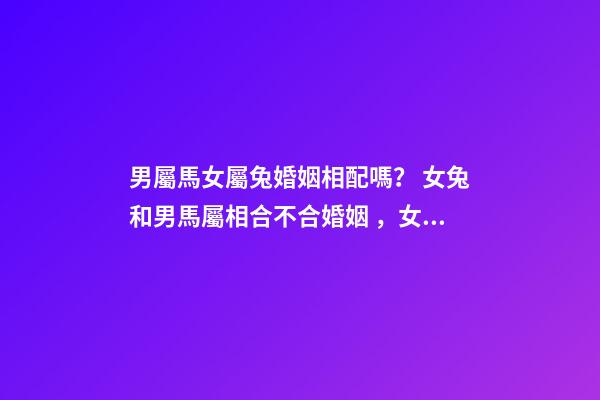 男屬馬女屬兔婚姻相配嗎？ 女兔和男馬屬相合不合婚姻，女兔 和 男馬 合不合？